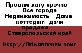 Продам хату срочно  - Все города Недвижимость » Дома, коттеджи, дачи продажа   . Ставропольский край